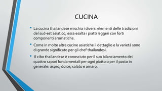 CUCINA
• La cucina thailandese mischia i diversi elementi delle tradizioni
del sud-est asiatico, essa esalta i piatti leggeri con forti
componenti aromatiche.
• Come in molte altre cucine asiatiche il dettaglio e la varietà sono
di grande significato per gli chef thailandesi.
• Il cibo thailandese è conosciuto per il suo bilanciamento dei
quattro sapori fondamentali per ogni piatto o per il pasto in
generale: aspro, dolce, salato e amaro.
 