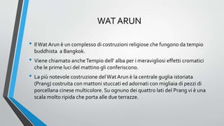 WAT ARUN
• IlWat Arun è un complesso di costruzioni religiose che fungono da tempio
buddhista a Bangkok.
• Viene chiamato ancheTempio dell' alba per i meravigliosi effetti cromatici
che le prime luci del mattino gli conferiscono.
• La più notevole costruzione del Wat Arun è la centrale guglia istoriata
(Prang) costruita con mattoni stuccati ed adornati con migliaia di pezzi di
porcellana cinese multicolore. Su ognuno dei quattro lati del Prang vi è una
scala molto ripida che porta alle due terrazze.
 
