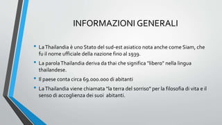 INFORMAZIONI GENERALI
• LaThailandia è uno Stato del sud-est asiatico nota anche come Siam, che
fu il nome ufficiale della nazione fino al 1939.
• La parolaThailandia deriva da thai che significa "libero" nella lingua
thailandese.
• Il paese conta circa 69.000.000 di abitanti
• LaThailandia viene chiamata "la terra del sorriso" per la filosofia di vita e il
senso di accoglienza dei suoi abitanti.
 