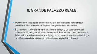 IL GRANDE PALAZZO REALE
• Il Grande Palazzo Reale è un complesso di edifici situato nel distretto
centrale di Phra Nakhon a Bangkok, la capitale dellaThailandia.
• È la residenza ufficiale dei re diThailandia dal 1785. La costruzione del
palazzo iniziò nel 1782, all'inizio del regno di Rama I. Nel corso degli anni il
Palazzo è stato diverse volte ampliato, con la costruzione di nuovi edifici, e
modificato con l'abbattimento o il restauro degli edifici obsoleti.
 