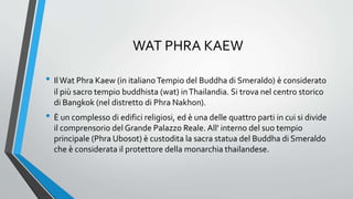 WAT PHRA KAEW
• IlWat Phra Kaew (in italianoTempio del Buddha di Smeraldo) è considerato
il più sacro tempio buddhista (wat) inThailandia. Si trova nel centro storico
di Bangkok (nel distretto di Phra Nakhon).
• È un complesso di edifici religiosi, ed è una delle quattro parti in cui si divide
il comprensorio del Grande Palazzo Reale. All' interno del suo tempio
principale (Phra Ubosot) è custodita la sacra statua del Buddha di Smeraldo
che è considerata il protettore della monarchia thailandese.
 