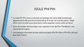 ISOLE PHI PHI
• Le isole Phi Phi sono un piccolo arcipelago nel mare delle Andamane,
appartenenti alla provincia thailandese di Krabi nel sud del paese. Negli
ultimi anni le isole sono diventate molto popolari come meta turistica.
• Sono diventate famose dopo aver ospitato il set del filmThe Beach, con
Leonardo Di Caprio.
• L'arcipelago è formato da due isole principali (Phi Phi Don e Phi Phi Leh) più
due isole minori.
 