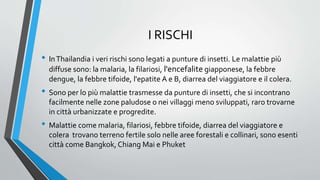 I RISCHI
• InThailandia i veri rischi sono legati a punture di insetti. Le malattie più
diffuse sono: la malaria, la filariosi, l'encefalite giapponese, la febbre
dengue, la febbre tifoide, l'epatite A e B, diarrea del viaggiatore e il colera.
• Sono per lo più malattie trasmesse da punture di insetti, che si incontrano
facilmente nelle zone paludose o nei villaggi meno sviluppati, raro trovarne
in città urbanizzate e progredite.
• Malattie come malaria, filariosi, febbre tifoide, diarrea del viaggiatore e
colera trovano terreno fertile solo nelle aree forestali e collinari, sono esenti
città come Bangkok, Chiang Mai e Phuket
 