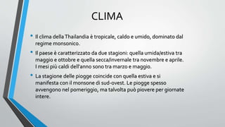 CLIMA
• Il clima dellaThailandia è tropicale, caldo e umido, dominato dal
regime monsonico.
• Il paese è caratterizzato da due stagioni: quella umida/estiva tra
maggio e ottobre e quella secca/invernale tra novembre e aprile.
I mesi più caldi dell'anno sono tra marzo e maggio.
• La stagione delle piogge coincide con quella estiva e si
manifesta con il monsone di sud-ovest. Le piogge spesso
avvengono nel pomeriggio, ma talvolta può piovere per giornate
intere.
 