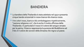 BANDIERA
• La bandiera dellaThailandia è stata adottata nel 1917 e presenta
cinque bande orizzontali in rosso-bianco-blu-bianco-rosso.
• I tre colori rosso, bianco e blu simboleggiano rispettivamente,
"nazione religione e re", che è anche il motto ufficioso della
Thailandia. In particolare il rosso è il colore del sangue versato
per la patria, il bianco rappresenta la purezza del Buddhismo ed
il blu è il colore dei sovrani della Dinastia che regna sul paese.
 