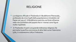 RELIGIONE
• La religione ufficiale inThailandia è il BuddhismoTheravada ,
professato da circa il 95% della popolazione e introdotto nel
Paese nel 329 a.C. Il Buddhismo esercita una forte influenza
nella vita quotidiana del popolo thai e i monaci sono figure
molto rispettate.
• InThailandia c’è però una grande tolleranza religiosa che
permette la pacifica convivenza di altre fedi come l'islamismo
(4%), il cristianesimo (1%) e l’induismo.
 