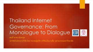 Thailand Internet
Governance: From
Monologue to Dialogue
สฤณี อาชวานันทกุล
นักวิจัยในโครงการวิจัย โดย หน่วยปฏิบัติการวิจัยนโยบายสื่อ จุฬาลงกรณ์มหาวิทยาลัย
 