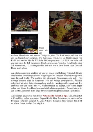 Nach
dem wir
ein
schönes Abendessen mit unsrem Gastgeben, dem GM Rolf hatten, stürzten wir
uns ins Nachleben von Krabi. Wir fuhren ca. 15min. bis ins Stadtzentrum von
Krabi und zahlten hierfür 500 Baht. Die umgerechnet 12,- EUR sind echt viel
und das muss der Kd. bei diesem Hotel auch wissen. Vor dem Hotel findet man
3-4 Restaurants, 1-2 Massagestudios und das war’s dann leider oder Gott sei
Dank auch schon.
Am nächsten morgen, stärkten wir uns bei einem reichhaltigen Frühstück für die
anstehenden Hotel-Inspectionen. Angefangen bei unserem Übernachtungshotel
dem Beyond Krabi. Wir suchten die günstigste Zimmerkategorie auf. Die
Cottage Zimmer sind im hintersten Teil der Anlage untergebracht. Ähnlich
aufgebaut wie eine Reihenhaussiedlung sind sie zwecksgemäß eingerichtet. Ich
empfehle hier die Villa´s mit je 2 Wohneinheiten zu buchen. Die Villen liegen
neben und hinter dem Haupthaus und sind schön ausgestattet. Zudem haben sie
den Vorteil, dass man nicht lange Strecken zum Haupthaus zurück legen muss.
Anschließen gingen wir zum Hotel Nakamanda Resort & Spa. Die Anlage hat
4,5* und liegt rechts neben dem Beyond Krabi. Hier findet man ein zauberhaftes
Boutique Hotel mit lediglich 40 „Sala Villen“. Leider ist hier, wie auf dem Bild
zu sehen, Baden nur bei Flut möglich.
 