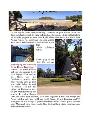 Da das Beyond direkt links davon liegt, kann man ein paar Schritte laufen und
dann auch bei Ebbe auf der Seite baden gehen. Die Anlage ist für Gehbehinderte
leider nicht geeignet, da man viele Stufen überwinden muss. Ich würde diese
Anlage vielen Kd. empfehlen die eine eigene
Villa haben wollen und nicht mitten im Geschen
ihren
Urlaub verbringen
wollen.
Weiter ging es um
10:30 Uhr mit der
Besichtigung des Sheraton
Krabi Beach Resort im 5*
Bereich. Das Hotel befindet
sich auf der anderen Seite
vom Beyond Krabi und ist
ein Hotel, das die
Geschmäcker spaltet. Man
muss wissen, dass es eine
sehr große Anlage ist und
für meinen Teil hat das
nichts mit Thailand zu tun.
Es gibt zwei Hoteltrakte mit
jeweils 4 großen Bauten
links und rechts. Hier zu sehen, 2 der dann insgesamt 8 Teile der Anlage. Die
Amys würden sich hier wohl sau wohl fühlen  wir Europäer auch???
Wenigsten hat die Anlage 2 größere Poollandschaften die das ganze bei dem
super Meer auch nicht besser macht. Naja Gott sei Dank ist der Geschmack der
Reisenden verschieden.
 