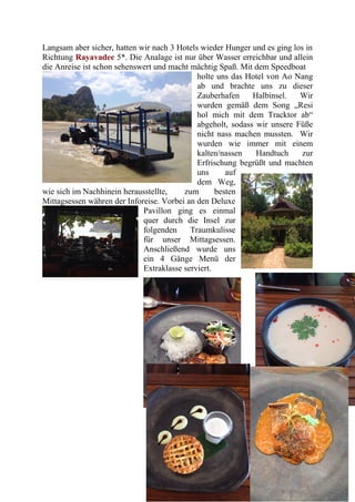 Langsam aber sicher, hatten wir nach 3 Hotels wieder Hunger und es ging los in
Richtung Rayavadee 5*. Die Analage ist nur über Wasser erreichbar und allein
die Anreise ist schon sehenswert und macht mächtig Spaß. Mit dem Speedboat
holte uns das Hotel von Ao Nang
ab und brachte uns zu dieser
Zauberhafen Halbinsel. Wir
wurden gemäß dem Song „Resi
hol mich mit dem Tracktor ab“
abgeholt, sodass wir unsere Füße
nicht nass machen mussten. Wir
wurden wie immer mit einem
kalten/nassen Handtuch zur
Erfrischung begrüßt und machten
uns auf
dem Weg,
wie sich im Nachhinein herausstellte, zum besten
Mittagsessen währen der Inforeise. Vorbei an den Deluxe
Pavillon ging es einmal
quer durch die Insel zur
folgenden Traumkulisse
für unser Mittagsessen.
Anschließend wurde uns
ein 4 Gänge Menü der
Extraklasse serviert.
 