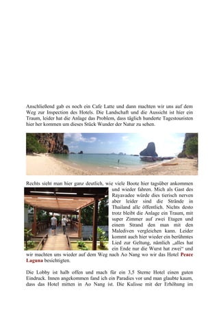 Anschließend gab es noch ein Cafe Latte und dann machten wir uns auf dem
Weg zur Inspection des Hotels. Die Landschaft und die Aussicht ist hier ein
Traum, leider hat die Anlage das Problem, dass täglich hunderte Tagestouristen
hier her kommen um dieses Stück Wunder der Natur zu sehen.
Rechts sieht man hier ganz deutlich, wie viele Boote hier tagsüber ankommen
und wieder fahren. Mich als Gast des
Rayavadee würde dies tierisch nerven
aber leider sind die Strände in
Thailand alle öffentlich. Nichts desto
trotz bleibt die Anlage ein Traum, mit
super Zimmer auf zwei Etagen und
einem Strand den man mit den
Malediven vergleichen kann. Leider
kommt auch hier wieder ein berühmtes
Lied zur Geltung, nämlich „alles hat
ein Ende nur die Wurst hat zwei“ und
wir machten uns wieder auf dem Weg nach Ao Nang wo wir das Hotel Peace
Laguna besichtigten.
Die Lobby ist halb offen und mach für ein 3,5 Sterne Hotel einen guten
Eindruck. Innen angekommen fand ich ein Paradies vor und man glaubte kaum,
dass das Hotel mitten in Ao Nang ist. Die Kulisse mit der Erhöhung im
 