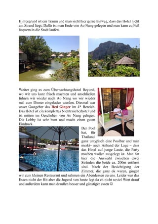 Hintergrund ist ein Traum und man sieht hier gerne hinweg, dass das Hotel nicht
am Strand liegt. Dafür ist man Ende von Ao Nang gelegen und man kann zu Fuß
bequem in die Stadt laufen.
Weiter ging es zum Übernachtungshotel Beyond,
wo wir uns kurz frisch machten und anschließen
fuhren wir wieder nach Ao Nang wo wir wieder
mal zum Dinner eingeladen wurden. Diesmal war
unser Gastgeber das Red Ginger im 4* Bereich.
Das Hotel ist ein komplettes Nichtraucherhotel und
ist mitten im Geschehen von Ao Nang gelegen.
Die Lobby ist sehr bunt und macht einen guten
Eindruck.
Der Pool
hat, für
Thailand
ganz untypisch eine Poolbar und man
merkt– auch Anhand der Lage – dass
das Hotel auf junge Leute, die Party
machen wollen ausgelegt ist. Man hat
hier die Auswahl zwischen zwei
Stränden die beide ca. 200m entfernt
sind. Nach der Besichtigung der
Zimmer, die ganz ok waren, gingen
wir zum kleinen Restaurant und nahmen ein Abendessen zu uns. Leider war das
Essen nicht der Hit aber die Jugend von heute legt da eh nicht soviel Wert drauf
und außerdem kann man draußen besser und günstiger essen 
 
