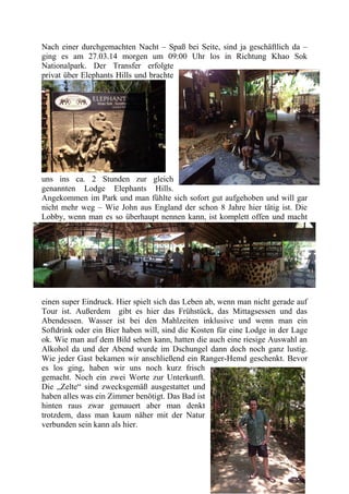 Nach einer durchgemachten Nacht – Spaß bei Seite, sind ja geschäftlich da –
ging es am 27.03.14 morgen um 09:00 Uhr los in Richtung Khao Sok
Nationalpark. Der Transfer erfolgte
privat über Elephants Hills und brachte
uns ins ca. 2 Stunden zur gleich
genannten Lodge Elephants Hills.
Angekommen im Park und man fühlte sich sofort gut aufgehoben und will gar
nicht mehr weg – Wie John aus England der schon 8 Jahre hier tätig ist. Die
Lobby, wenn man es so überhaupt nennen kann, ist komplett offen und macht
einen super Eindruck. Hier spielt sich das Leben ab, wenn man nicht gerade auf
Tour ist. Außerdem gibt es hier das Frühstück, das Mittagsessen und das
Abendessen. Wasser ist bei den Mahlzeiten inklusive und wenn man ein
Softdrink oder ein Bier haben will, sind die Kosten für eine Lodge in der Lage
ok. Wie man auf dem Bild sehen kann, hatten die auch eine riesige Auswahl an
Alkohol da und der Abend wurde im Dschungel dann doch noch ganz lustig.
Wie jeder Gast bekamen wir anschließend ein Ranger-Hemd geschenkt. Bevor
es los ging, haben wir uns noch kurz frisch
gemacht. Noch ein zwei Worte zur Unterkunft.
Die „Zelte“ sind zwecksgemäß ausgestattet und
haben alles was ein Zimmer benötigt. Das Bad ist
hinten raus zwar gemauert aber man denkt
trotzdem, dass man kaum näher mit der Natur
verbunden sein kann als hier.
 