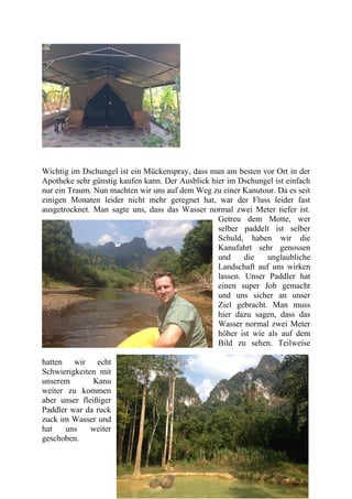 Wichtig im Dschungel ist ein Mückenspray, dass man am besten vor Ort in der
Apotheke sehr günstig kaufen kann. Der Ausblick hier im Dschungel ist einfach
nur ein Traum. Nun machten wir uns auf dem Weg zu einer Kanutour. Da es seit
einigen Monaten leider nicht mehr geregnet hat, war der Fluss leider fast
ausgetrocknet. Man sagte uns, dass das Wasser normal zwei Meter tiefer ist.
Getreu dem Motte, wer
selber paddelt ist selber
Schuld, haben wir die
Kanufahrt sehr genossen
und die unglaubliche
Landschaft auf uns wirken
lassen. Unser Paddler hat
einen super Job gemacht
und uns sicher an unser
Ziel gebracht. Man muss
hier dazu sagen, dass das
Wasser normal zwei Meter
höher ist wie als auf dem
Bild zu sehen. Teilweise
hatten wir echt
Schwierigkeiten mit
unserem Kanu
weiter zu kommen
aber unser fleißiger
Paddler war da ruck
zuck im Wasser und
hat uns weiter
geschoben.
 