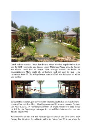 Lunch auf uns wartete. Nach dem Lunch, hatten wir eine Inspektion im Hotel
und der GM versicherte uns, dass es immer Mittel und Wege gibt, die Russen
aus diesem Hotel fern zu halten. Laut Aussage wurden die Preise im
osteuropäischen Mark, mehr als verdreifacht und seit dem ist hier eine
russenfreie Zone  Die Anlage besteht ausschließlich aus freistehenden Villen
und wie hier
auf dem Bild zu sehen, gibt es Villen mit einem unglaublichen Blick auf einem
privaten Pool und dem Meer. Allerdings muss der Kd. wissen, dass das Zentrum
von Khao Lak ca. 15 Fahrminuten entfernt ist. Mein persönlicher Tipp hierzu
ist. Kd. die eine Top Anlage mit super Service und Ruhe haben wollen sind hier
bestens aufgehoben.
Nun machten wir uns auf dem Weiterweg nach Phuket und zwar direkt nach
Patong. Für die einen der schönste und beste Ort auf der Welt (vor allem für
 