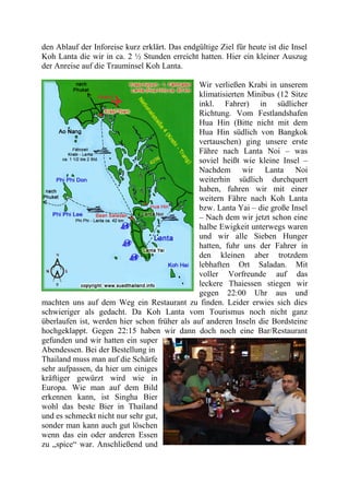den Ablauf der Inforeise kurz erklärt. Das endgültige Ziel für heute ist die Insel
Koh Lanta die wir in ca. 2 ½ Stunden erreicht hatten. Hier ein kleiner Auszug
der Anreise auf die Trauminsel Koh Lanta.
Wir verließen Krabi in unserem
klimatisierten Minibus (12 Sitze
inkl. Fahrer) in südlicher
Richtung. Vom Festlandshafen
Hua Hin (Bitte nicht mit dem
Hua Hin südlich von Bangkok
vertauschen) ging unsere erste
Fähre nach Lanta Noi – was
soviel heißt wie kleine Insel –
Nachdem wir Lanta Noi
weiterhin südlich durchquert
haben, fuhren wir mit einer
weitern Fähre nach Koh Lanta
bzw. Lanta Yai – die große Insel
– Nach dem wir jetzt schon eine
halbe Ewigkeit unterwegs waren
und wir alle Sieben Hunger
hatten, fuhr uns der Fahrer in
den kleinen aber trotzdem
lebhaften Ort Saladan. Mit
voller Vorfreunde auf das
leckere Thaiessen stiegen wir
gegen 22:00 Uhr aus und
machten uns auf dem Weg ein Restaurant zu finden. Leider erwies sich dies
schwieriger als gedacht. Da Koh Lanta vom Tourismus noch nicht ganz
überlaufen ist, werden hier schon früher als auf anderen Inseln die Bordsteine
hochgeklappt. Gegen 22:15 haben wir dann doch noch eine Bar/Restaurant
gefunden und wir hatten ein super
Abendessen. Bei der Bestellung in
Thailand muss man auf die Schärfe
sehr aufpassen, da hier um einiges
kräftiger gewürzt wird wie in
Europa. Wie man auf dem Bild
erkennen kann, ist Singha Bier
wohl das beste Bier in Thailand
und es schmeckt nicht nur sehr gut,
sonder man kann auch gut löschen
wenn das ein oder anderen Essen
zu „spice“ war. Anschließend und
 