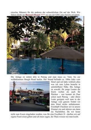einzelne Männer) für die anderen der schrecklichste Ort auf der Welt. Wir
fuhren direkt ins Burasari Resort **** wo uns der GM Lukas bereits erwartete.
Die Anlage ist mitten drin in Patong und man muss ca. 7min. bis zur
weltbekannten Bangla Road laufen. Der Strand befindet ca. 100m links vom
Hotel und ich habe wirklich alles
was ich zum Leben brauche in
unmittelbarer Nähe. Die Anlage
ist sowohl, für junge Leuten die
feiern wollen als auch für
Pärchen – wer kommt als Paar
schon nach Patong – oder ältere
Leute geeignet weil man in der
Anlage vom ganzen Trubel vor
dem Hotel nichts mitbekommt.
Erschöpft Checkten wir in unsere
Zimmer ein und stürzen uns dann
ins Nachtleben. Da wir heute
nicht zum Essen eingeladen wurden, was für eine Frechheit  - durften wir auf
eigene Faust essen gehen und ich muss sagen, die Thais wissen wie man kocht.
 
