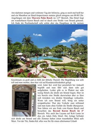 Am nächsten morgen und vorletzter Tag der Inforeise, ging es noch mal heiß her
und ein Marathon an Hotel-Inspectionen startete gleich morgens um 08:00 Uhr.
Angefangen mit dem Thavorn Palm Beach im 3,5* Bereich. Das Hotel liegt
am wunderbaren Karon Beach und ist durch eine Straße vom Strand getrennt.
Ich finde die Poollandschaft sehr schön aber das Haupthaus ist für meinen
Geschmack zu groß und es fehlt der übliche Thaistil. Die Begrüßung war echt
toll und man merkte, dass hier viel auf Kundenzufriedenheit gelegt
wird. Jeder Kd. wird hier persönlich bei Ankunft
begrüßt und man fühl sich dann sehr gut
aufgehoben. Leider gibt es in Phuket nur sehr
wenig Hotels die direkt am Strand liegen. Hier ist
wie bereits eine Straße dazwischen aber es lässt
sich trotzdem wie direkte Strandlage verkaufen.
Wenn ich zum Strand will, bring ein netter
sympathischer Thai den Verkehr zum stillstand
und man kann ohne Gefahr die Straße überqueren.
Nun fuhren wir ans Ende vom Karon Beach und
besuchten das Beyond Karon Beach im 4*
Bereich. Wie auch das Layana auf Koh Lanta ist
dies ein Aduls Only Hotel. Die Anlage befindet
sich direkt am Strand und alle Zimmer haben einen traumhaften Blick aufs
Meer. Vor der Tür, finden Kd. alles was Sie für einen erholsamen Urlaub
 