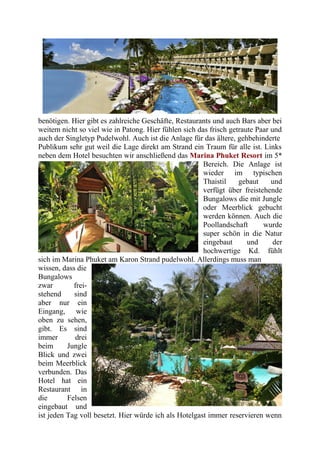 benötigen. Hier gibt es zahlreiche Geschäfte, Restaurants und auch Bars aber bei
weitem nicht so viel wie in Patong. Hier fühlen sich das frisch getraute Paar und
auch der Singletyp Pudelwohl. Auch ist die Anlage für das ältere, gehbehinderte
Publikum sehr gut weil die Lage direkt am Strand ein Traum für alle ist. Links
neben dem Hotel besuchten wir anschließend das Marina Phuket Resort im 5*
Bereich. Die Anlage ist
wieder im typischen
Thaistil gebaut und
verfügt über freistehende
Bungalows die mit Jungle
oder Meerblick gebucht
werden können. Auch die
Poollandschaft wurde
super schön in die Natur
eingebaut und der
hochwertige Kd. fühlt
sich im Marina Phuket am Karon Strand pudelwohl. Allerdings muss man
wissen, dass die
Bungalows
zwar frei-
stehend sind
aber nur ein
Eingang, wie
oben zu sehen,
gibt. Es sind
immer drei
beim Jungle
Blick und zwei
beim Meerblick
verbunden. Das
Hotel hat ein
Restaurant in
die Felsen
eingebaut und
ist jeden Tag voll besetzt. Hier würde ich als Hotelgast immer reservieren wenn
 