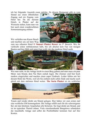 ich bei folgender Aussicht essen möchte. Zu diesem Restaurant gibt es vom
Strand aus einen öffentlichen
Zugang und ein Zugang vom
Hotel her. Da die meisten
Hotels in Phuket auf der
Westseite stehen, kann man von
hier auch einen wunderschönen
Sonnenuntergang erleben.
Wir verließen nun Karon Beach
und machten uns auf dem Weg
zum neu erbauten Hotel U Sunsuri Phuket Resort im 5* Bereich. Wie ihr
vielleicht schon mitbekommen habt, bin ich absolut kein Fan von riesigen
Bauten und hier fühlt sich jener Gast wohl, der das moderne Hotel sucht.
Wie man sieht, ist die Anlage leicht in einen Berg gebaut und man muss ein paar
Meter zum Strand, dem Nai Harn zurück legen. Die Zimmer sind hier hoch
modern eingerichtet und machen einen super Eindruck. Leider fehlen mir bei
diesem Hotel die Worte, weil ich Sie einfach nicht schön finde und mache auch
gleich mit dem nächsten Hotel weiter. The Surin Phuket ist ein wirklicher
Traum und wieder direkt am Strand gelegen. Hier haben wir zum ersten mal
eine weibliche GM kennengelernt. Die Anlage erfüllt auch für die schwierigsten
Kd. mit den höchsten Ansprüchen alle Kriterien. Sie liegt direkt am Strand, und
ist im typischen Thaistil erbaut. Viele einzelnstehende Bungalows schmücken
die traumhafte Anlage und selbst die Poolliebhaber kommen hier auf ihre
Kosten.
 