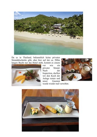 Da es in Thailand, bekanntlich keine privaten
Strandabschnitte gibt, aber hier auf der ca. 500m
langen Bucht nur das Hotel steht, kommt es einem
vor wie ein
privater Strand.
Nach der
Inspection, durften
wir den Koch der
Anlage testen und
unser Gaumen
wurde wieder mal verwöhnt.
 