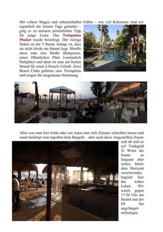 Mit vollem Magen und schmerzhaften Füßen – wie viel Kilometer sind wir
eigentlich die letzten Tage gelaufen –
ging es zu meinem persönlichen Tipp
für junge Leute. Das Twinpalms
Phuket wurde besichtigt. Der einzige
Haken an der 5 Sterne Anlage ist, dass
sie nicht direkt am Strand liegt. Hierfür
muss man eine Straße überqueren,
einen öffentlichen Platz (vermutlich
Parkplatz) und dann ist man am besten
Strand für einen Lifestyle Urlaub. Zwei
Beach Clubs gehören zum Twinpalms
und sorgen für ausgelassen Stimmung.
Alles was man hier trinkt oder isst, kann man aufs Zimmer schreiben lassen und
somit benötigt man tagsüber kein Bargeld – aber auch diese Angestellten freuen
sich ab und zu
auf Trinkgeld
 Wenn die
Sonne so
langsam aber
sicher, hinter
dem Horizont
verschwindet,
beginnt hier
das wahre
Leben. Wir
waren gegen
17:30 Uhr am
Strand und der
DJ hat
angefangen
aufzulegen.
 