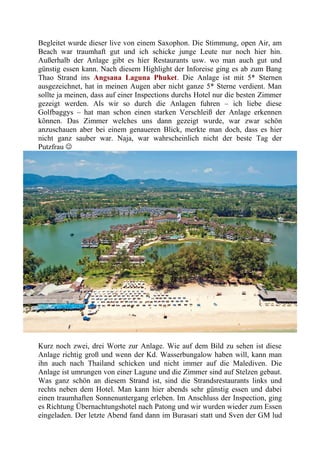 Begleitet wurde dieser live von einem Saxophon. Die Stimmung, open Air, am
Beach war traumhaft gut und ich schicke junge Leute nur noch hier hin.
Außerhalb der Anlage gibt es hier Restaurants usw. wo man auch gut und
günstig essen kann. Nach diesem Highlight der Inforeise ging es ab zum Bang
Thao Strand ins Angsana Laguna Phuket. Die Anlage ist mit 5* Sternen
ausgezeichnet, hat in meinen Augen aber nicht ganze 5* Sterne verdient. Man
sollte ja meinen, dass auf einer Inspections durchs Hotel nur die besten Zimmer
gezeigt werden. Als wir so durch die Anlagen fuhren – ich liebe diese
Golfbaggys – hat man schon einen starken Verschleiß der Anlage erkennen
können. Das Zimmer welches uns dann gezeigt wurde, war zwar schön
anzuschauen aber bei einem genaueren Blick, merkte man doch, dass es hier
nicht ganz sauber war. Naja, war wahrscheinlich nicht der beste Tag der
Putzfrau 
Kurz noch zwei, drei Worte zur Anlage. Wie auf dem Bild zu sehen ist diese
Anlage richtig groß und wenn der Kd. Wasserbungalow haben will, kann man
ihn auch nach Thailand schicken und nicht immer auf die Malediven. Die
Anlage ist umrungen von einer Lagune und die Zimmer sind auf Stelzen gebaut.
Was ganz schön an diesem Strand ist, sind die Strandsrestaurants links und
rechts neben dem Hotel. Man kann hier abends sehr günstig essen und dabei
einen traumhaften Sonnenuntergang erleben. Im Anschluss der Inspection, ging
es Richtung Übernachtungshotel nach Patong und wir wurden wieder zum Essen
eingeladen. Der letzte Abend fand dann im Burasari statt und Sven der GM lud
 