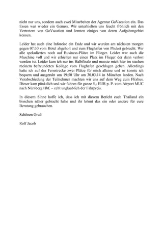 nicht nur uns, sondern auch zwei Mitarbeiten der Agentur GoVacation ein. Das
Essen war wieder ein Genuss. Wir unterhielten uns feucht fröhlich mit den
Vertretern von GoVacation und lernten einiges von deren Aufgabengebiet
kennen.
Leider hat auch eine Inforeise ein Ende und wir wurden am nächsten morgen
gegen 07:30 vom Hotel abgeholt und zum Flughafen von Phuket gebracht. Wir
alle spekulierten noch auf Business-Plätze im Flieger. Leider war auch die
Maschine voll und wir erhielten nur einen Platz im Flieger der dann verlost
worden ist. Leider kam ich nur ins Halbfinale und musste mich hier im stechen
meinem befreundeten Kollege vom Flughafen geschlagen geben. Allerdings
hatte ich auf der Fernstrecke zwei Plätze für mich alleine und so konnte ich
bequem und ausgeruht um 19:50 Uhr am 30.03.14 in München landen. Nach
Verabschiedung der Teilnehmer machten wir uns auf dem Weg zum Flixbus.
Dieser kam pünktlich und wir fuhren für ganze 5,- EUR p. P. vom Airport MUC
nach Nürnberg Hbf. – echt unglaublich der Fahrpreis.
In diesem Sinne hoffe ich, dass ich mit diesem Bericht euch Thailand ein
bisschen näher gebracht habe und ihr könnt das ein oder andere für eure
Beratung gebrauchen.
Schönen Gruß
Rolf Jacob
 