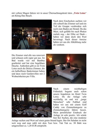 mit vollem Magen fuhren wir in unser Übernachtungshotel dem „Twin Lotus“
am Klong Dao Beach.
Nach dem Einchecken suchten wir
alle schnell das Zimmer auf und ein
Teil der Gruppe verabredete sich
noch zum Baden am Strand. Da das
Meer, sich gefühlt bis nach Phuket
zurück zog, - der Ebbe sei Dank -
haben wir dann doch den Pool
bevorzugt. Nach dieser Anreise
haben wir uns die Abkühlung mehr
als verdient.
Die Zimmer sind alle neu renoviert
und schauen echt super gut aus. Im
Bad wurde viel mit Bambus
gearbeitet und hat eine begehbare
Dusche. Außerdem gibt es im Twin
Lotus noch die Deluxe Zimmer, die
ein halboffenes Badezimmer haben
und dazu noch Gardenvillen mit 2
Wohneinheiten pro Villa.
Nach einem reichhaltigen
Frühstück begann auch schon
unsere Inspektion im Hotel Twin
Lotus. Da die Anlage sehr
weitläufig ist und wir „junge
Menschen“ sehr Fußfaul sind
haben wir uns mit einem Golf
Caddy von Zimmerkategorie zu
Zimmerkategorie fahren lassen.
Mein persönlicher Eindruck der
Anlage ist sehr positiv. Ich würde
hier Kd. buchen, die eine moderne
Anlage suchen und Wert auf einen guten Strand legen. Der Ort Saladan ist nicht
weit weg und man zahlt mit dem Taxi bzw. Tuk Tuk ca. 50 Baht was
umgerechnet ca. 1,20 EUR entspricht.
 