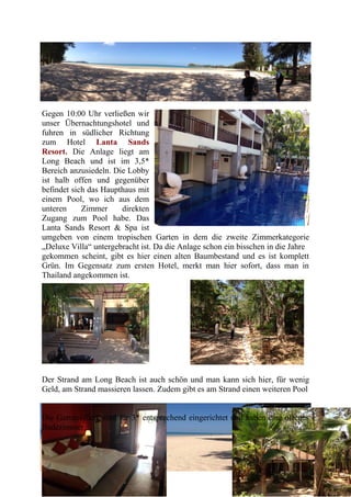 Gegen 10:00 Uhr verließen wir
unser Übernachtungshotel und
fuhren in südlicher Richtung
zum Hotel Lanta Sands
Resort. Die Anlage liegt am
Long Beach und ist im 3,5*
Bereich anzusiedeln. Die Lobby
ist halb offen und gegenüber
befindet sich das Haupthaus mit
einem Pool, wo ich aus dem
unteren Zimmer direkten
Zugang zum Pool habe. Das
Lanta Sands Resort & Spa ist
umgeben von einem tropischen Garten in dem die zweite Zimmerkategorie
„Deluxe Villa“ untergebracht ist. Da die Anlage schon ein bisschen in die Jahre
gekommen scheint, gibt es hier einen alten Baumbestand und es ist komplett
Grün. Im Gegensatz zum ersten Hotel, merkt man hier sofort, dass man in
Thailand angekommen ist.
Der Strand am Long Beach ist auch schön und man kann sich hier, für wenig
Geld, am Strand massieren lassen. Zudem gibt es am Strand einen weiteren Pool
Die Gartenvillen, sind für 3* entsprechend eingerichtet und haben eine offenes
Badezimmer.
 