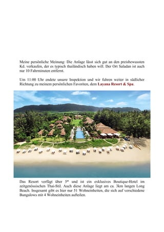 Meine persönliche Meinung: Die Anlage lässt sich gut an den preisbewussten
Kd. verkaufen, der es typisch thailändisch haben will. Der Ort Saladan ist auch
nur 10 Fahrminuten entfernt.
Um 11:00 Uhr endete unsere Inspektion und wir fuhren weiter in südlicher
Richtung zu meinem persönlichen Favoriten, dem Layana Resort & Spa.
Das Resort verfügt über 5* und ist ein exklusives Boutique-Hotel im
zeitgenössischen Thai-Stil. Auch diese Anlage liegt am ca. 3km langen Long
Beach. Insgesamt gibt es hier nur 51 Wohneinheiten, die sich auf verschiedene
Bungalows mit 4 Wohneinheiten aufteilen.
 