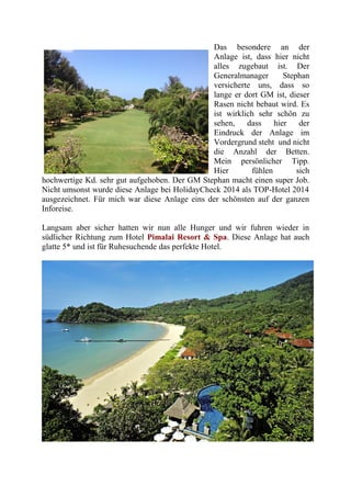Das besondere an der
Anlage ist, dass hier nicht
alles zugebaut ist. Der
Generalmanager Stephan
versicherte uns, dass so
lange er dort GM ist, dieser
Rasen nicht bebaut wird. Es
ist wirklich sehr schön zu
sehen, dass hier der
Eindruck der Anlage im
Vordergrund steht und nicht
die Anzahl der Betten.
Mein persönlicher Tipp.
Hier fühlen sich
hochwertige Kd. sehr gut aufgehoben. Der GM Stephan macht einen super Job.
Nicht umsonst wurde diese Anlage bei HolidayCheck 2014 als TOP-Hotel 2014
ausgezeichnet. Für mich war diese Anlage eins der schönsten auf der ganzen
Inforeise.
Langsam aber sicher hatten wir nun alle Hunger und wir fuhren wieder in
südlicher Richtung zum Hotel Pimalai Resort & Spa. Diese Anlage hat auch
glatte 5* und ist für Ruhesuchende das perfekte Hotel.
 