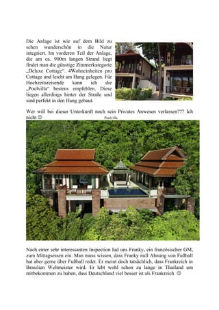 Die Anlage ist wie auf dem Bild zu
sehen wunderschön in die Natur
integriert. Im vorderen Teil der Anlage,
die am ca. 900m langen Strand liegt
findet man die günstige Zimmerkategorie
„Deluxe Cottage“. 4Wohneinheiten pro
Cottage und leicht am Hang gelegen. Für
Hochzeitsreisende kann ich die
„Poolvilla“ bestens empfehlen. Diese
liegen allerdings hinter der Straße und
sind perfekt in den Hang gebaut.
Wer will bei dieser Unterkunft noch sein Privates Anwesen verlassen??? Ich
nicht  Poolvilla
Nach einer sehr interessanten Inspection lud uns Franky, ein französischer GM,
zum Mittagsessen ein. Man muss wissen, dass Franky null Ahnung von Fußball
hat aber gerne über Fußball redet. Er meint doch tatsächlich, dass Frankreich in
Brasilien Weltmeister wird. Er lebt wohl schon zu lange in Thailand um
mitbekommen zu haben, dass Deutschland viel besser ist als Frankreich 
 