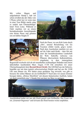 Mit vollen Magen und
aufgeladenen Handy´s, hab ich
schon erwähnt das der Akku vom
I Phone sofort leer ist wenn man
in einer Tour Bilder macht, ging
es zurück zum Übernachtungs-
hotel Twin Lotus. Während er
Fahrt machten wir an einem
beeindruckenden Aussichtspunkt
eine kleine Pause und gönnten
uns ein kühles Singha 
Nach der Pause, wo uns Koh Lanta durch
„Om“, unserer Reiseleitung von Go
Vocation erklärt wurde, ging’s weiter.
Nach dem Auschecken machten wir uns
auf die Fahrt nach Krabi – dem Ort mit
einer der beeindruckendsten Landschaft
der Welt. Schroffe, teilweise von
Pflanzen überwucherte Kalksteinfelsen,
eingebettet in dem immergrünen
Regenwald wechseln sich ab mit traumhaften weißsandigen Stränden und einem
türkisfarben leuchtendem Meer. Gegen 17:30 Uhr erreichten wir unser
Übernachtungshotel dem Beyond Resort Krabi. Der GM Rolf aus der Schweiz,
begrüßte uns mit dem typisch schweizerischen Dialekt und lud uns für 19:00
Uhr zum Dinner ein. Wir hatten einen perfekten Tag erwischt, was gibt es
besseres für sieben Männer als ein Grillbuffet??? Nach dem wir unsere Zimmer
bezogen haben, „Deluxe Meerblick“ mit diesem fantastischen Ausblick, hatten
wir doch tatsächlich eine ½ Stunde Zeit um kurz ins Meer zu springen.
Anschließend trafen wir uns alle frisch gestylt zum Grillbuffet. Das Essen war
ein „Gourmet-Orgasmus“ und ich kann das Hotel bestens weiter empfehlen.
 