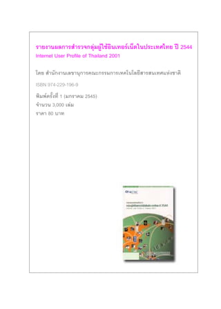 รายงานผลการสํารวจกลุมผูใชอินเทอรเน็ตในประเทศไทย ป 2544
Internet User Profile of Thailand 2001

โดย สํานักงานเลขานุการคณะกรรมการเทคโนโลยีสารสนเทศแหงชาติ
ISBN 974-229-196-9
พิมพครั้งที่ 1 (มกราคม 2545)
จํานวน 3,000 เลม
ราคา 80 บาท
 