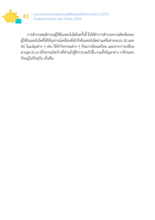 รายงานผลการสำ�รวจพฤติกรรมผู้ใช้อินเทอร์เน็ตในประเทศไทย ปี 2559
Thailand Internet User Profile 2016
82
การส�ำรวจพฤติกรรมผู้ใช้อินเทอร์เน็ตในครั้งนี้ จึงได้ท�ำการส�ำรวจความคิดเห็นของ
ผู้ใช้อินเทอร์เน็ตที่ได้ใช้อุปกรณ์เคลื่อนที่เข้าถึงอินเทอร์เน็ตผ่านเครือข่ายระบบ 3G และ
4G ในแง่มุมต่าง ๆ เช่น ใช้ท�ำกิจกรรมต่าง ๆ กันมากน้อยแค่ไหน และจากการเปลี่ยน
ผ่านยุค 2G มา มีกิจกรรมใดบ้างที่ท�ำแล้วรู้สึกว่ารวดเร็วขึ้น รวมทั้งปัญหาต่าง ๆ ที่ประสบ
กันอยู่ในปัจจุบัน เป็นต้น
 