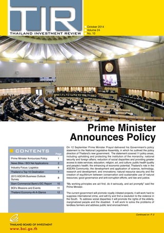 CONTENTS 
October 2014 
Volume 24 
No. 10 
Prime Minister 
Announces Policy 
On 12 September Prime Minister Prayut delivered his Government’s policy 
statement to the National Legislative Assembly, in which he outlined the policy 
direction of Thailand’s new government. The statement covered 11 policy areas, 
including upholding and protecting the institution of the monarchy; national 
security and foreign affairs; reduction of social disparities and providing greater 
access to state services; education, religion, art, and culture; public health quality 
and people’s health; the enhancing of economic potential; Thailand’s role in the 
ASEAN Community; the development and application of science, technology, 
research and development, and innovations; natural resource security and the 
creation of equilibrium between conservation and sustainable use of natural 
resources; good governance and anti-corruption efforts; and law and justice. 
“My working principles are act first, do it seriously, and act promptly” said the 
Prime Minister. 
The current government will promote royally initiated projects; it will work hard to 
suppress international crime, and will try and find a resolution to the violence in 
the South. To address social disparities it will promote the rights of the elderly, 
marginalized people and the disabled. It will work to solve the problems of 
landless farmers and address public land encroachment. 
Page 
Prime Minister Announces Policy 1 
News Bites / BOI Net Applications 2 
Industry Focus: Logistics 4 
Thailand a Top-10 Destination 7 
2015 ASEAN Business Outlook 
Survey 8 
Siam Commercial Bank’s EIC Report 10 
BOI’s Missions and Events 11 
Thailand Economy-At-A-Glance 12 
Continued on P. 3 
 