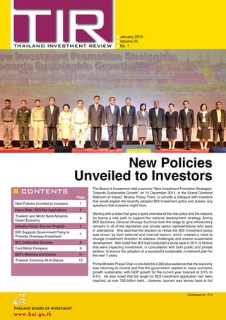 CONTENTS
January 2015
Volume 25
No. 1
Page
New Policies Unveiled to Investors 1
News Bites / BOI Net Applications 2
Thailand and World Bank Advance
Green Economy
4
Industry Focus: Eco-car Projects 5
BOI Supports Government Policy to
Promote Overseas Investment
7
BOI Celebrates Success 8
Ford Motor Company 9
BOI’s Missions and Events 11
Thailand Economy-At-A-Glance 12
Continued on P. 3
New Policies
Unveiled to Investors
The Board of Investment held a seminar “New Investment Promotion Strategies:
Towards Sustainable Growth” on 15 December 2014, in the Grand Diamond
Ballroom at Impact, Muang Thong Thani, to provide a dialogue with investors
that would explain the recently adopted BOI investment policy and answer any
questions that investors might have.
Starting with a video that gave a quick overview of the new policy and the reasons
for taking a new path to support the national development strategy, Acting
BOI Secretary General Hirunya Suchinai took the stage to give introductory
remarks to all of the dignitaries and private sector representatives who were
in attendance. She said that the decision to revise the BOI investment policy
was driven by both external and internal factors, which created a need to
change investment direction to address challenges and ensure sustainable
development. She noted that BOI had conducted a study back in 2011 of factors
that were impacting investment, in consultation with both public and private
sectors, to ensure the adoption of a successful sustainable investment plan for
the next 7 years.
Prime Minister Prayut Chan-o-cha told the 2,000 plus audience that the economy
was returning to normal and that the government needed to make economic
growth sustainable, with GDP growth for the current year forecast at 3.5% to
4.5%. He also noted that the target for BOI investment application had been
reached, at over 700 billion baht. Likewise, tourism was almost back to full
 