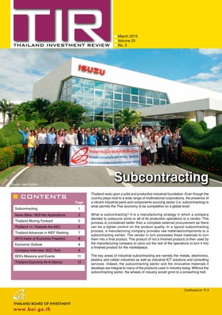 CONTENTS
March 2015
Volume 25
No. 3
Page
Subcontracting 1
News Bites / BOI Net Applications 2
Thailand Moving Forward 5
Thailand +1: Towards the AEC 6
Thailand Advances in WEF Ranking 7
2015 Index of Economic Freedom 8
Economic Outlook 8
Company Interview: SCC Tech 9
BOI’s Missions and Events 11
Thailand Economy-At-A-Glance 12
Continued on P. 3
Subcontracting
Thailand rests upon a solid and productive industrial foundation. Even though the
country plays host to a wide range of multinational corporations, the presence of
a vibrant industrial parts and components sourcing sector (i.e. subcontracting) is
what permits the Thai economy to be competitive on a global level.
What is subcontracting? It is a manufacturing strategy in which a company
decides to outsource some or all of its production operations to a vendor. This
process is considered better than a complete external procurement as there
can be a tighter control on the product quality. In a typical subcontracting
process, a manufacturing company provides raw materials/components to a
subcontracting vendor. The vendor in turn processes these materials to turn
them into a final product. This product (if not a finished product) is then used by
the manufacturing company to carry out the rest of the operations to turn it into
a finished product for the marketplace.
The key areas of industrial subcontracting are namely the metals, electronics,
plastics and rubber industries as well as industrial ICT solutions and consulting
services. Indeed, the subcontracting sector and the innovative materials it
develops are integral to many of the products used in industry today. Without the
subcontracting sector, the wheels of industry would grind to a screeching halt.
Buyers meet Sellers
 