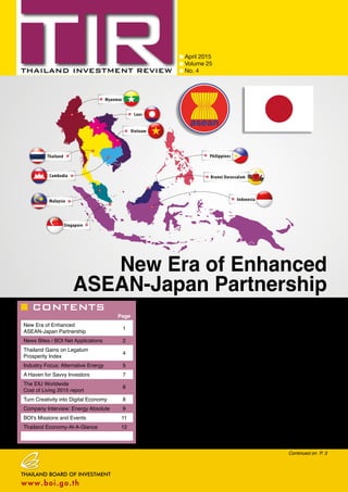 CONTENTS
April 2015
Volume 25
No. 4
Page
New Era of Enhanced
ASEAN-Japan Partnership
1
News Bites / BOI Net Applications 2
Thailand Gains on Legatum
Prosperity Index
4
Industry Focus: Alternative Energy 5
A Haven for Savvy Investors 7
The EIU Worldwide
Cost of Living 2015 report
8
Turn Creativity into Digital Economy 8
Company Interview: Energy Absolute 9
BOI’s Missions and Events 11
Thailand Economy-At-A-Glance 12
Continued on P. 3
New Era of Enhanced
ASEAN-Japan Partnership
There is anticipation that more foreign direct investment (FDI) will flow into
Southeast Asia, especially into infrastructure and innovative products, once the
ASEAN Economic Community (AEC) becomes fully effective at the end of this
year. At a seminar on “Opportunities in a New Era of Enhanced ASEAN-Japan
Partnership”, noted economists and academics from across Southeast Asia
and from Japan agreed that the AEC would be the largest single market in the
region and open opportunities to link its members to the rest of the world. That
would challenge foreign interests to invest more into the regional grouping. The
Toshiba International Foundation (TIFO), the Federation of Thai Industries (FTI),
and Thai Chamber of Commerce (TCC) organized the event with support from
Chula Global Network, Chulalongkorn University and Graduate School of Public
Policy, University of Tokyo, Nation Multimedia Group and Asia News Network
(ANN).
The aim of the symposium was to explore a new paradigm of cooperation
between ASEAN and Japan and identify the most effective approach to
achieving it. Furthermore, the conference surveyed ways to maximize human
capital potential as well as to enhance institutional capacity, which underlines
a path towards greater development, and also to create a sustained and
equitable society over the long term. Similarly, the question of how the concept
of “advanced-stage development in Asia” should be defined, operated and
implemented was discussed.
 