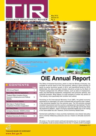 CONTENTS
May 2015
Volume 25
No. 5
Page
OIE Annual Report 1
News Bites / BOI Net Applications 2
Thailand Offers Investors Strong
Economy, Infrastructure and Political
Stability
5
NESDB Economic Outlook 6
Next step in Thailand-Russia
Investment Promotion Cooperation
7
BOI Road Shows 8
Company Interview: KEEEN Limited 9
BOI’s Missions and Events 11
Thailand Economy-At-A-Glance 12
Continued on P. 3
OIE Annual Report
The Office of Industrial Economics, which is under the Ministry of Industry, has
compiled its annual report on the Thai economy, offering a good summary of
sector by sector economic growth in 2014, and identifying trends for 2015.
Additionally, the data presented includes industrial surveys by the Bank of
Thailand (categorized into different indices, such as data on employment,
trade, and international investment), entrepreneur and consumer opinions, and
industrial forecasts. What follows is a brief synopsis of certain key sectors of
Thai industry, more specifically their condition and outlook.
According to the International Monetary Fund (IMF), the global economy
expanded by an estimated 3.3% when compared with the previous year. Indeed,
it has recovered steadily from the previous year. The US economy showed
consistent improvement and the country’s unemployment rate declined. The EU
economy rebounded but the unemployment rate was still high and the bloc likely
will experience deflation. Japan’s economy expanded slightly due to the raising
of the value-added tax rate. However, China’s economy slowed down.
Central bank authorities in many countries maintained a low interest rate policy
due to minimal inflationary pressures and as a means to stimulate economic
growth.
Oil prices in the world market continued decreasing due to an excess supply
of oil globally. Crude oil prices (Dubai) for the first 11 months of 2014 averaged
 