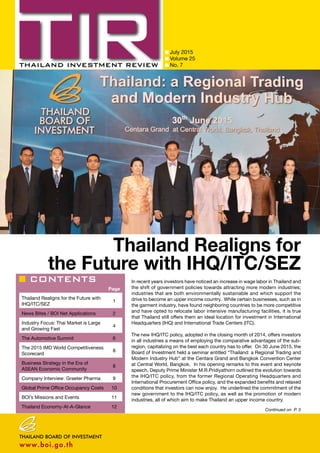 CONTENTS
July 2015
Volume 25
No. 7
Page
Thailand Realigns for the Future with
IHQ/ITC/SEZ
1
News Bites / BOI Net Applications 2
Industry Focus: Thai Market is Large
and Growing Fast
4
The Automotive Summit 6
The 2015 IMD World Competitiveness
Scorecard
8
Business Strategy in the Era of
ASEAN Economic Community
8
Company Interview: Graeter Pharma 9
Global Prime Office Occupancy Costs 10
BOI’s Missions and Events 11
Thailand Economy-At-A-Glance 12
Continued on P. 3
Thailand Realigns for
the Future with IHQ/ITC/SEZ
In recent years investors have noticed an increase in wage labor in Thailand and
the shift of government policies towards attracting more modern industries;
industries that are both environmentally sustainable and which support the
drive to become an upper income country. While certain businesses, such as in
the garment industry, have found neighboring countries to be more competitive
and have opted to relocate labor intensive manufacturing facilities, it is true
that Thailand still offers them an ideal location for investment in International
Headquarters (IHQ) and International Trade Centers (ITC).
The new IHQ/ITC policy, adopted in the closing month of 2014, offers investors
in all industries a means of employing the comparative advantages of the sub-
region, capitalizing on the best each country has to offer. On 30 June 2015, the
Board of Investment held a seminar entitled “Thailand: a Regional Trading and
Modern Industry Hub” at the Centara Grand and Bangkok Convention Center
at Central World, Bangkok. In his opening remarks to this event and keynote
speech, Deputy Prime Minister M.R.Pridiyathorn outlined the evolution towards
the IHQ/ITC policy, from the former Regional Operating Headquarters and
International Procurement Office policy, and the expanded benefits and relaxed
conditions that investors can now enjoy. He underlined the commitment of the
new government to the IHQ/ITC policy, as well as the promotion of modern
industries, all of which aim to make Thailand an upper income country.
 