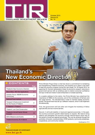 CONTENTS
October 2015
Volume 25
No. 10
Page
Thailand’s New Economic Direction 1
News Bites / BOI Net Applications 2
Industry Focus: ASEAN Economic
Community
4
National Food Institute 6
Transport Infrastructure Investment
for the Future of Thailand
8
IT Salaries in Thailand 9
Thailand: Low Cost Construction 10
Thailand’s Aircraft Sector Moves
Forward
10
BOI’s Missions and Events 11
Thailand Economy-At-A-Glance 12
Continued on P. 3
Thailand’s
New Economic Direction
Prime Minister Prayut Chan-o-chat has shown a commitment to revitalizing
and strengthening Thailand’s economy, and recently put in place a new team
to lead the economic program during the next phase. On 18 August 2015, he
appointed Dr. Somkid Jatusripitak to steer his economic program, returning to
government service with an ambitious plan to restore consumer confidence
and spur small and medium sized enterprises to increase spending.
In a weekly address to the nation, the Prime Minister has underlined the
importance of SMEs to the economy, and of the contribution of farmers and
low wage earners. He indicated that in order to maintain steady economic
growth, the government has set up 5 different missions, which it will implement
simultaneously:
First, the government will look after and mitigate the hardship of fellow
agriculturists and low-income earners.
Second, it will build stability in local and regional economies. In the past,
the country’s economic growth relied heavily on exports. We need to bring
balance and strengthen the economy through internal factors which rely on
the growth of local and regional economies. This can be achieved through the
promotion of tourism, social activities, OTOP products, community enterprises,
cooperatives, and community markets.
 