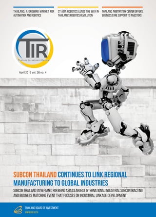 April 2016 vol. 26 no. 4
Thailand Investment Review
Thailand Arbitration Center Offers
Business Care Support To Investors
Thailand, a Growing Market for
Automation and Robotics
CT Asia Robotics Leads the Way In
Thailand’s Robotics Revolution
thailand board of investment
www.boi.go.th
SUBCON Thailand Continues To Link Regional
Manufacturing To Global Industries
SUBCONThailand2016FamedforbeingAsia’sLargestInternationalIndustrialSubcontracting
and Business Matching Event that focuses on industrial linkage development
 