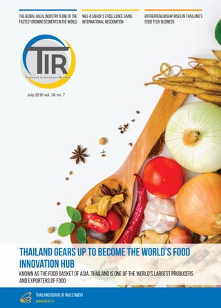 July 2016 vol. 26 no. 7
Thailand Investment Review
thailand board of investment
www.boi.go.th
Entrepreneurship Rises In Thailand’s
Food Tech Business
Theglobalhalalindustryisoneofthe
fastestgrowingsegmentsintheworld
Wel-B Snack’s Excellence Gains
International Recognition
Thailand Gears Up to become the World’s Food
Innovation Hub
Known as the food basket of Asia, Thailand is one of the world's largest producers
and exporters of food
 