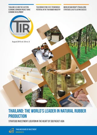 August2016vol.26no.8
Thailand Investment Review
thailand board of investment
www.boi.go.th
MichelinSiamGroup’sTrailblazing
StrategiesLeadtoLastingSuccess
Thailand 4.0 and the Eastern
Economic Corridor ProjectDrive
EconomicDevelopment
Thai Bridgestone Sees Tremendous
PotentialintheThaiRubberIndustry
Strategic investment location in the heart of southeast asia
Thailand: The World’s Leader in Natural Rubber
Production
 