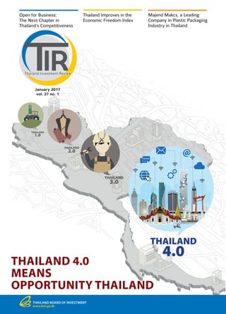 THAILAND
1.0
THAILAND
2.0
THAILAND
3.0
THAILAND
4.0
THAILAND 4.0
MEANS
OPPORTUNITY THAILAND
Open for Business:
The Next Chapter in
Thailand’s Competitiveness
Thailand Improves in the
Economic Freedom Index
Majend Makcs, a Leading
Company in Plastic Packaging
Industry in Thailand
THAILAND BOARD OF INVESTMENT
www.boi.go.th
January 2017
vol. 27 no. 1
 