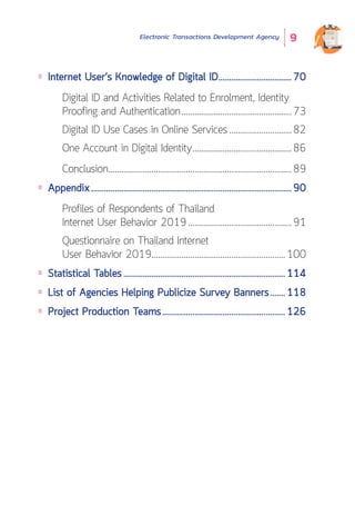 Electronic Transactions Development Agency 9
Internet User’s Knowledge of Digital ID...................................70
Digital ID and Activities Related to Enrolment, Identity
Proofing and Authentication....................................................73
Digital ID Use Cases in Online Services..............................82
One Account in Digital Identity...............................................86
Conclusion......................................................................................89
Appendix..............................................................................................90
Profiles of Respondents of Thailand
Internet User Behavior 2019.................................................91
Questionnaire on Thailand Internet
User Behavior 2019...............................................................100
Statistical Tables............................................................................114
List of Agencies Helping Publicize Survey Banners........118
Project Production Teams..........................................................126
 