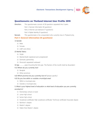 Electronic Transactions Development Agency 101
Questionnaire on Thailand Internet User Profile 2019
Direction: This questionnaire consists of 20 questions separated into 3 parts.
Part 1: General information (8 questions)
Part 2: Internet user behavior (7 questions)
Part 3: Digital Identity (5 questions)
Remark: This questionnaire is for a respondent who currently lives in Thailand only.
Part 1: General information (8 questions)
1) Gender
o Male
o Female
o LGBT and others
2) Marital Status
o Single
o Married (both registered and unregistered)
o Domestic partnership
o Divorced/ separated/ widowed
3) Age .............years (Counting the full year. The fraction of the month shall be discarded.)
4.1) Where do you currently live?
o Bangkok
o Other provinces
4.2) Which province do you currently live in? (please specify.)
4.3) Do you live within or outside a municipal area?
o Within a municipal area
o Outside a municipal area
5. What is your highest level of education or what level of education you are currently
enrolled in?
o Elementary school or lower
o Junior high school
o Senior high school
o Vocational certificate/ High vocational certificate/ Technical certificate/ Associate degree
o Bachelor’s degree
o Master’s degree
o Higher than Master’s degree
 