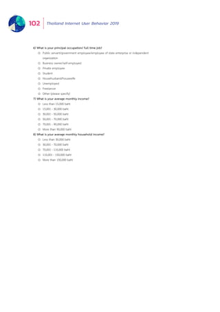 Thailand Internet User Behavior 2019102
6) What is your principal occupation/ full time job?
o Public servant/government employee/employee of state enterprise or independent
organization
o Business owner/self-employed
o Private employee
o Student
o Househusband/housewife
o Unemployed
o Freelancer
o Other (please specify)
7) What is your average monthly income?
o Less than 15,000 baht
o 15,001 - 30,000 baht
o 30,001 - 50,000 baht
o 50,001 - 70,000 baht
o 70,001 - 90,000 baht
o More than 90,000 baht
8) What is your average monthly household income?
o Less than 30,000 baht
o 30,001 - 70,000 baht
o 70,001 - 110,000 baht
o 110,001 - 150,000 baht
o More than 150,000 baht
 